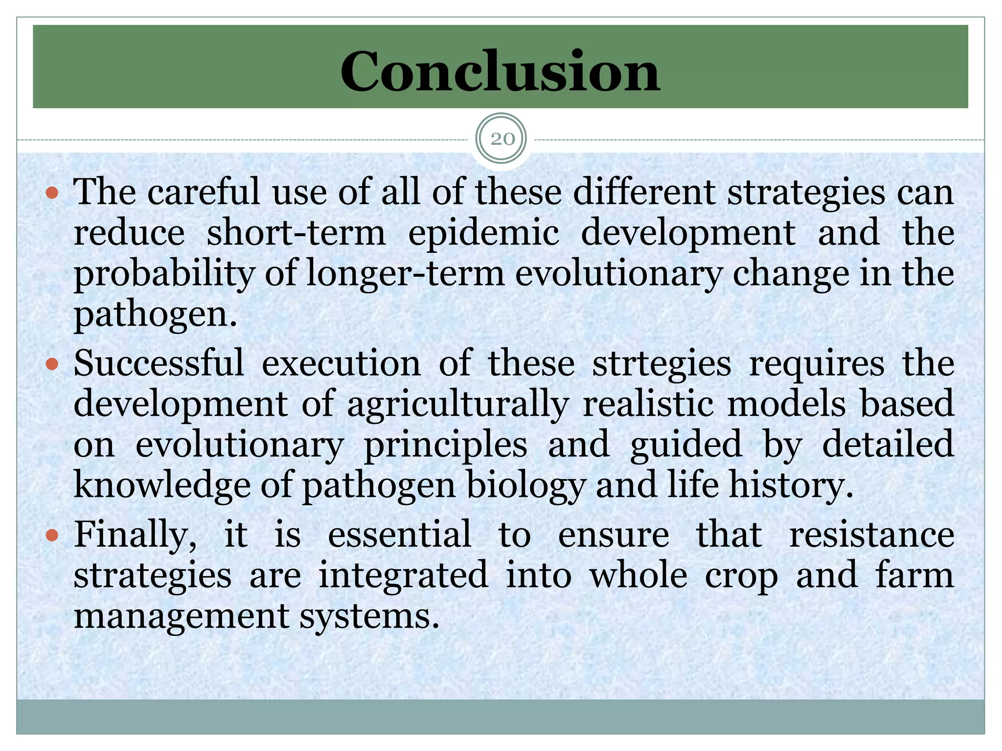 Conclusion
 The careful use of all of these different strategies can
reduce short-term epidemic development and the
probability of longer-term evolutionary change in the
pathogen.
 Successful execution of these strtegies requires the
development of agriculturally realistic models based
on evolutionary principles and guided by detailed
knowledge of pathogen biology and life history.
 Finally, it is essential to ensure that resistance
strategies are integrated into whole crop and farm
management systems.
20
 