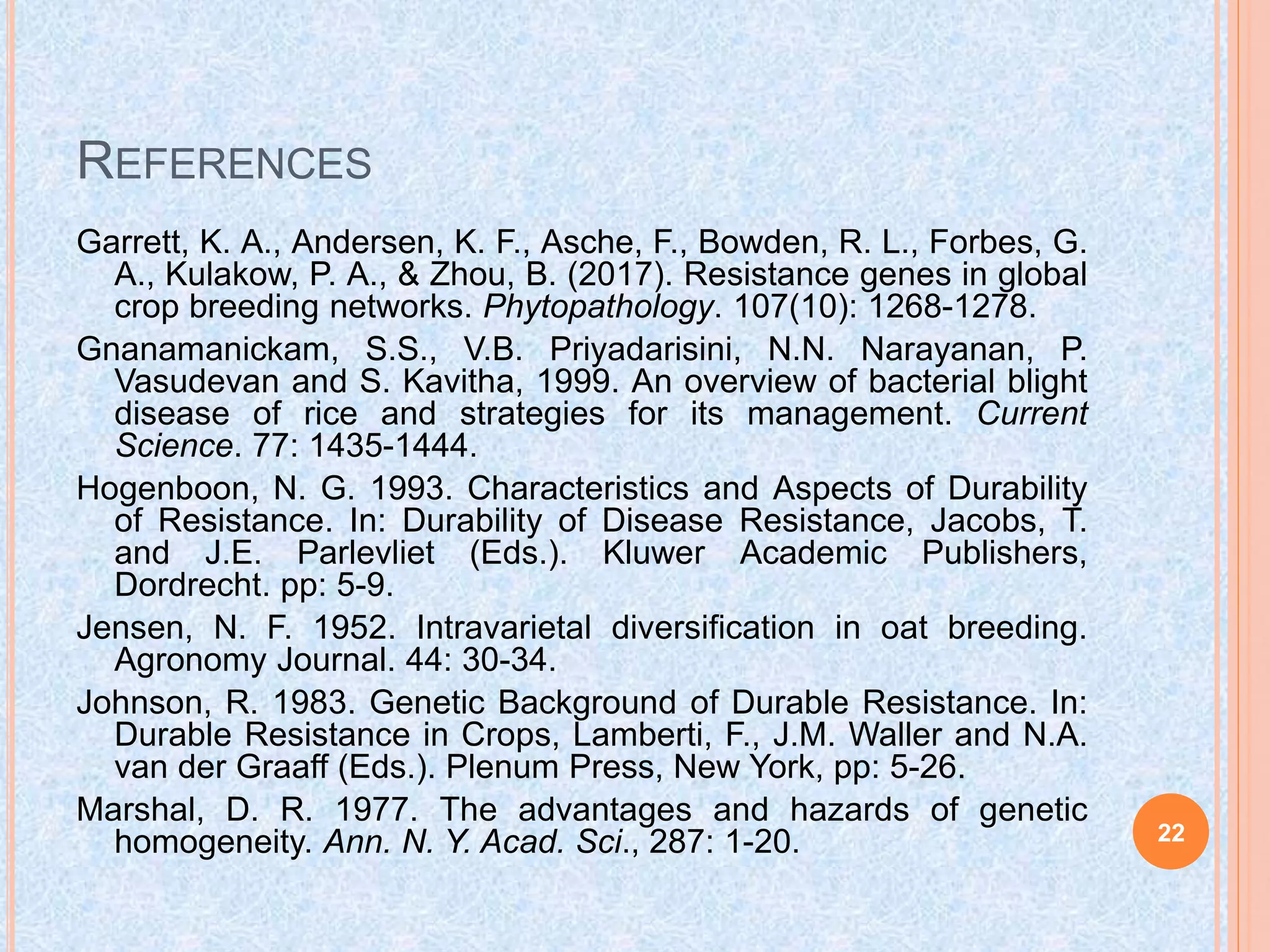 REFERENCES
Garrett, K. A., Andersen, K. F., Asche, F., Bowden, R. L., Forbes, G.
A., Kulakow, P. A., & Zhou, B. (2017). Resistance genes in global
crop breeding networks. Phytopathology. 107(10): 1268-1278.
Gnanamanickam, S.S., V.B. Priyadarisini, N.N. Narayanan, P.
Vasudevan and S. Kavitha, 1999. An overview of bacterial blight
disease of rice and strategies for its management. Current
Science. 77: 1435-1444.
Hogenboon, N. G. 1993. Characteristics and Aspects of Durability
of Resistance. In: Durability of Disease Resistance, Jacobs, T.
and J.E. Parlevliet (Eds.). Kluwer Academic Publishers,
Dordrecht. pp: 5-9.
Jensen, N. F. 1952. Intravarietal diversification in oat breeding.
Agronomy Journal. 44: 30-34.
Johnson, R. 1983. Genetic Background of Durable Resistance. In:
Durable Resistance in Crops, Lamberti, F., J.M. Waller and N.A.
van der Graaff (Eds.). Plenum Press, New York, pp: 5-26.
Marshal, D. R. 1977. The advantages and hazards of genetic
homogeneity. Ann. N. Y. Acad. Sci., 287: 1-20. 22
 