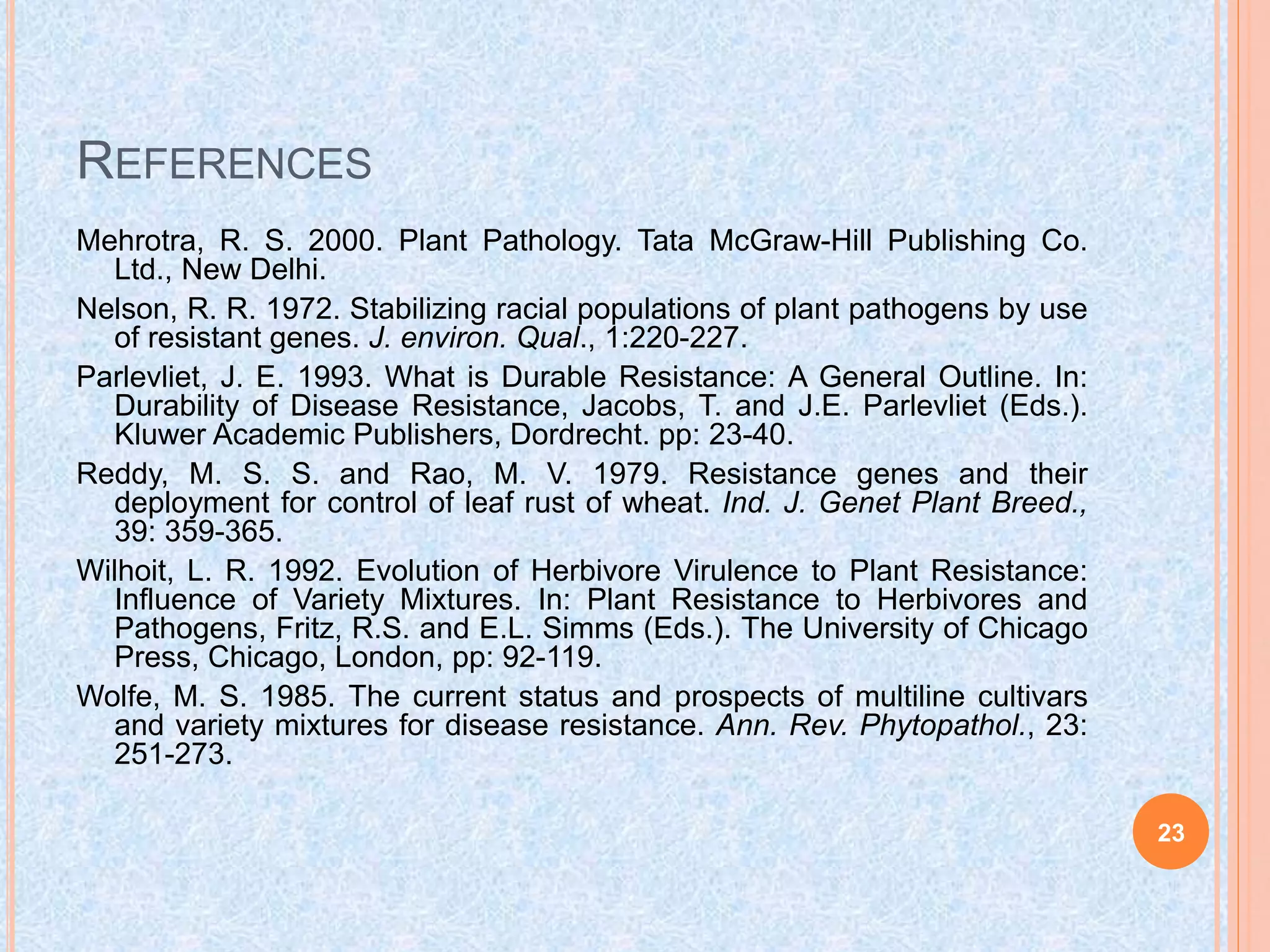 REFERENCES
Mehrotra, R. S. 2000. Plant Pathology. Tata McGraw-Hill Publishing Co.
Ltd., New Delhi.
Nelson, R. R. 1972. Stabilizing racial populations of plant pathogens by use
of resistant genes. J. environ. Qual., 1:220-227.
Parlevliet, J. E. 1993. What is Durable Resistance: A General Outline. In:
Durability of Disease Resistance, Jacobs, T. and J.E. Parlevliet (Eds.).
Kluwer Academic Publishers, Dordrecht. pp: 23-40.
Reddy, M. S. S. and Rao, M. V. 1979. Resistance genes and their
deployment for control of leaf rust of wheat. Ind. J. Genet Plant Breed.,
39: 359-365.
Wilhoit, L. R. 1992. Evolution of Herbivore Virulence to Plant Resistance:
Influence of Variety Mixtures. In: Plant Resistance to Herbivores and
Pathogens, Fritz, R.S. and E.L. Simms (Eds.). The University of Chicago
Press, Chicago, London, pp: 92-119.
Wolfe, M. S. 1985. The current status and prospects of multiline cultivars
and variety mixtures for disease resistance. Ann. Rev. Phytopathol., 23:
251-273.
23
 