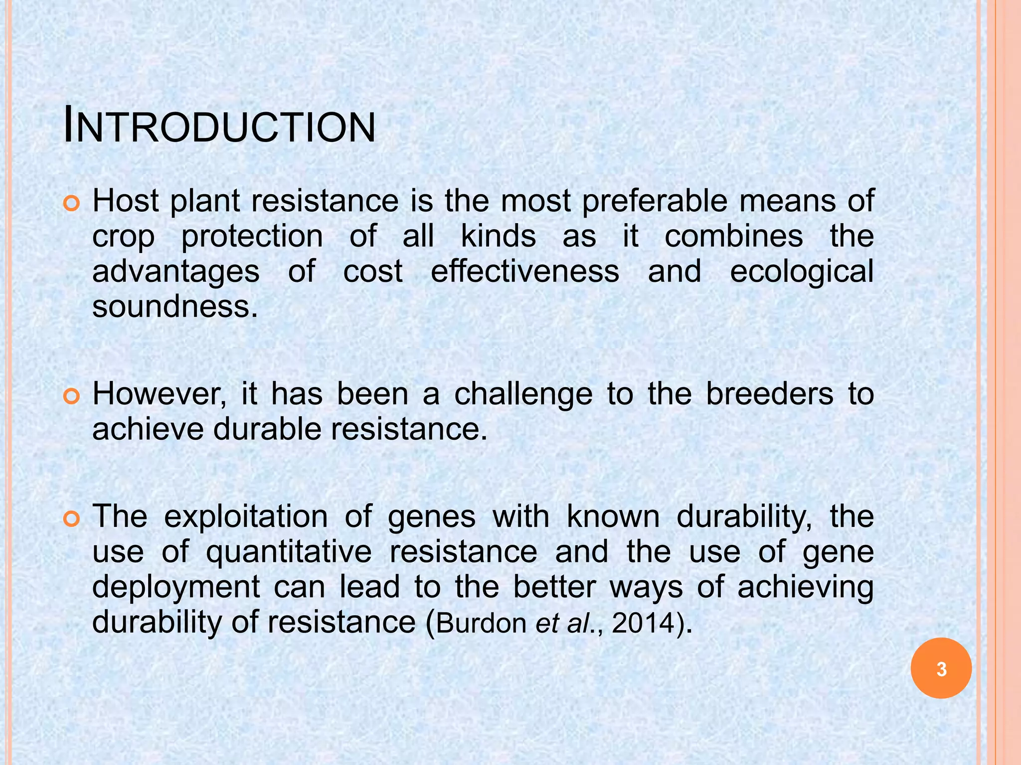 INTRODUCTION
 Host plant resistance is the most preferable means of
crop protection of all kinds as it combines the
advantages of cost effectiveness and ecological
soundness.
 However, it has been a challenge to the breeders to
achieve durable resistance.
 The exploitation of genes with known durability, the
use of quantitative resistance and the use of gene
deployment can lead to the better ways of achieving
durability of resistance (Burdon et al., 2014).
3
 