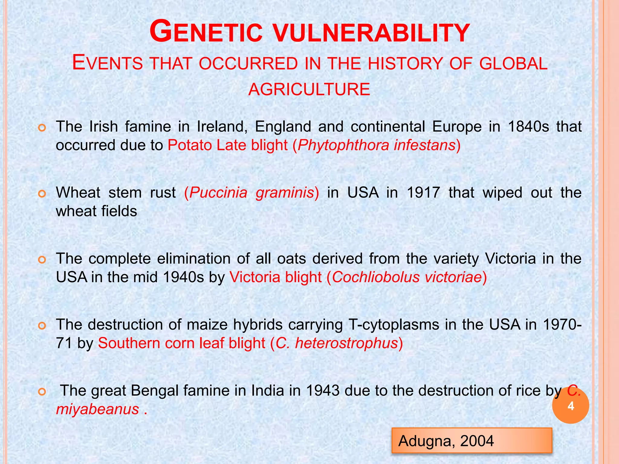GENETIC VULNERABILITY
EVENTS THAT OCCURRED IN THE HISTORY OF GLOBAL
AGRICULTURE
 The Irish famine in Ireland, England and continental Europe in 1840s that
occurred due to Potato Late blight (Phytophthora infestans)
 Wheat stem rust (Puccinia graminis) in USA in 1917 that wiped out the
wheat fields
 The complete elimination of all oats derived from the variety Victoria in the
USA in the mid 1940s by Victoria blight (Cochliobolus victoriae)
 The destruction of maize hybrids carrying T-cytoplasms in the USA in 1970-
71 by Southern corn leaf blight (C. heterostrophus)
 The great Bengal famine in India in 1943 due to the destruction of rice by C.
miyabeanus .
Adugna, 2004
4
 
