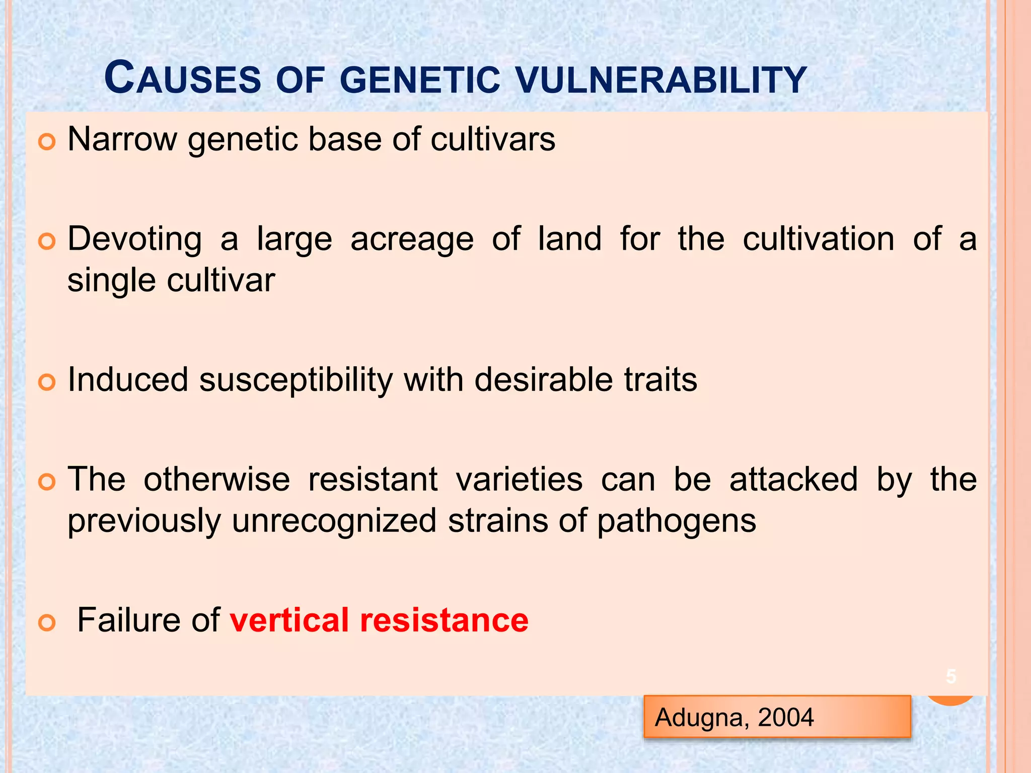 CAUSES OF GENETIC VULNERABILITY
 Narrow genetic base of cultivars
 Devoting a large acreage of land for the cultivation of a
single cultivar
 Induced susceptibility with desirable traits
 The otherwise resistant varieties can be attacked by the
previously unrecognized strains of pathogens
 Failure of vertical resistance
Adugna, 2004
5
 