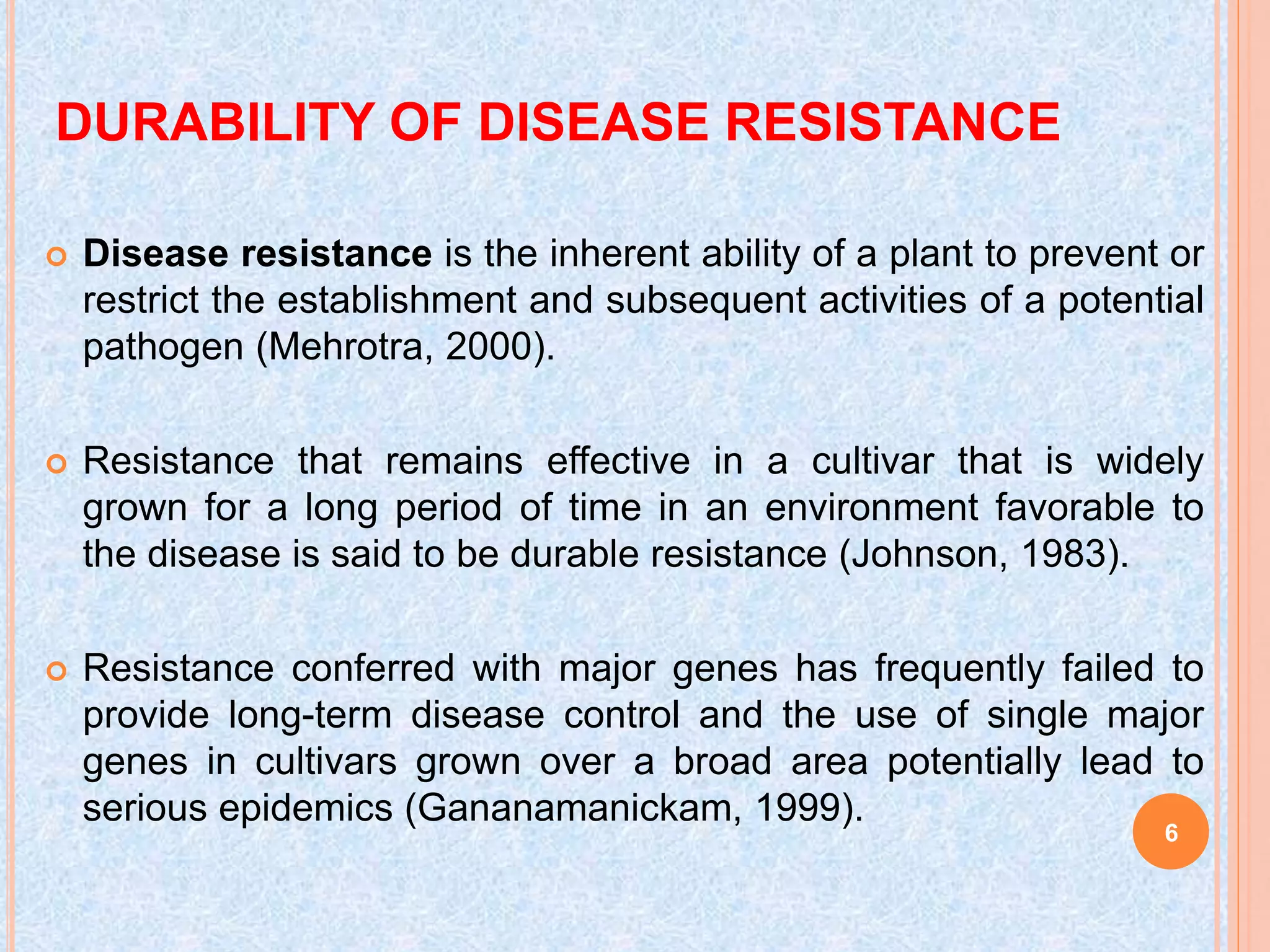 DURABILITY OF DISEASE RESISTANCE
 Disease resistance is the inherent ability of a plant to prevent or
restrict the establishment and subsequent activities of a potential
pathogen (Mehrotra, 2000).
 Resistance that remains effective in a cultivar that is widely
grown for a long period of time in an environment favorable to
the disease is said to be durable resistance (Johnson, 1983).
 Resistance conferred with major genes has frequently failed to
provide long-term disease control and the use of single major
genes in cultivars grown over a broad area potentially lead to
serious epidemics (Gananamanickam, 1999).
6
 