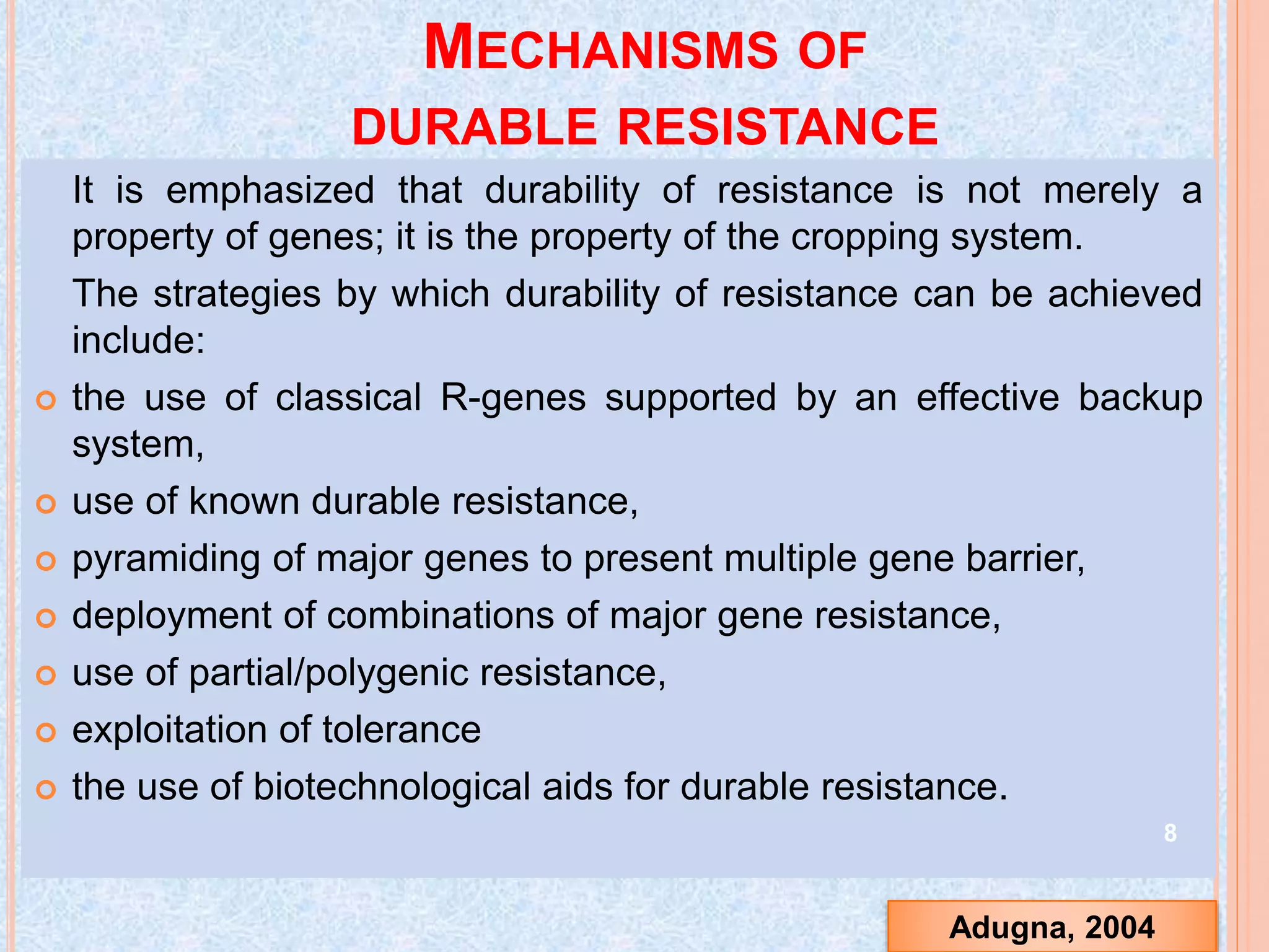 MECHANISMS OF
DURABLE RESISTANCE
It is emphasized that durability of resistance is not merely a
property of genes; it is the property of the cropping system.
The strategies by which durability of resistance can be achieved
include:
 the use of classical R-genes supported by an effective backup
system,
 use of known durable resistance,
 pyramiding of major genes to present multiple gene barrier,
 deployment of combinations of major gene resistance,
 use of partial/polygenic resistance,
 exploitation of tolerance
 the use of biotechnological aids for durable resistance.
8
Adugna, 2004
 