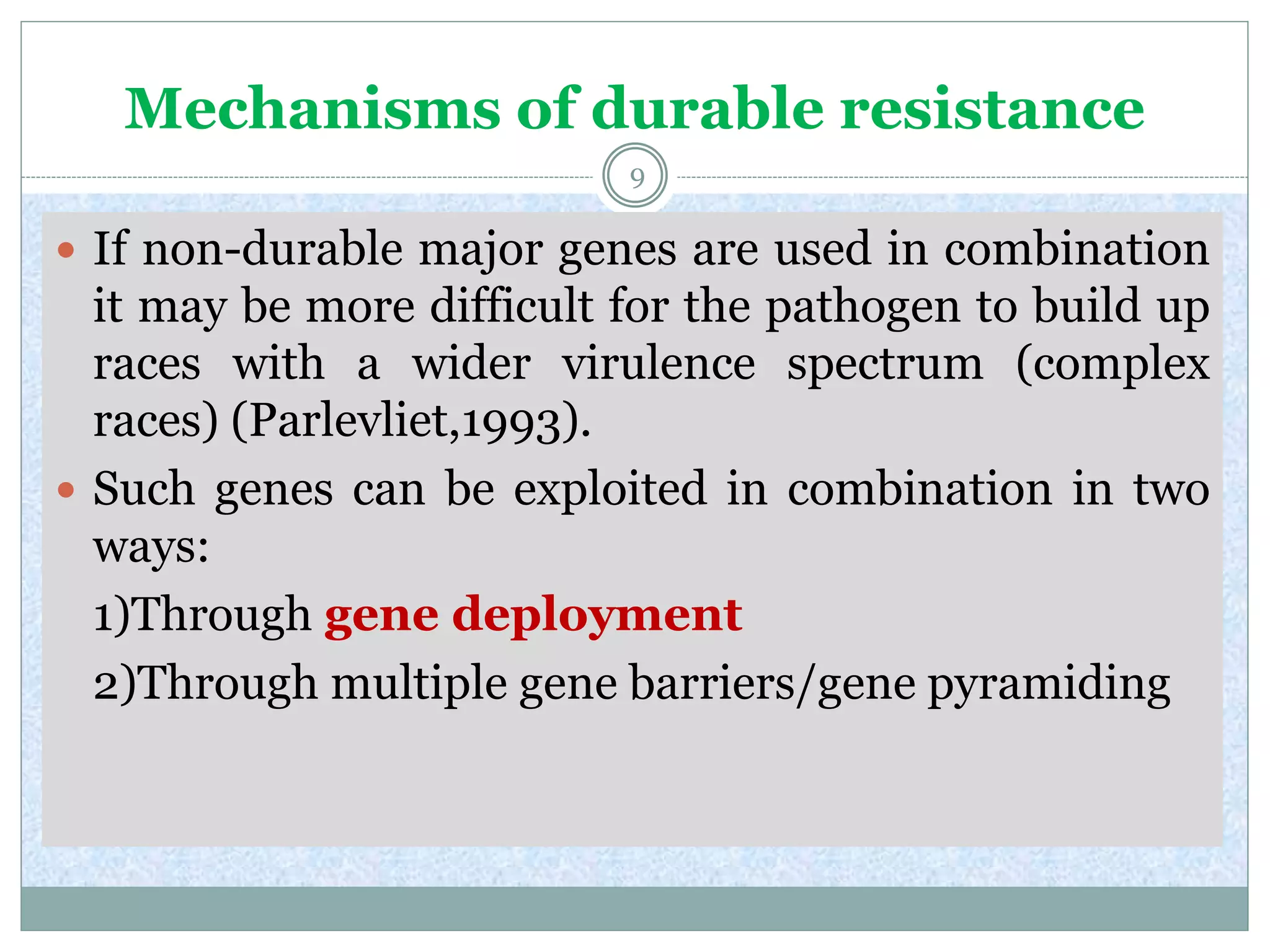 Mechanisms of durable resistance
9
 If non-durable major genes are used in combination
it may be more difficult for the pathogen to build up
races with a wider virulence spectrum (complex
races) (Parlevliet,1993).
 Such genes can be exploited in combination in two
ways:
1)Through gene deployment
2)Through multiple gene barriers/gene pyramiding
 