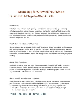 Strategies for Growing Your Small
Business: A Step-by-Step Guide
Introduction:
In today's competitive market, growing a small business requires strategic planning,
effective execution, and continuous adaptation to changing trends. While the journey to
expansion may seem daunting, with the right approach and mindset, any small business
can achieve sustainable growth. This guide outlines practical steps to help entrepreneurs
navigate the path to success.
Step 1: Define Your Goals and Objectives
Before embarking on any growth initiatives, it's crucial to clearly define your business goals
and objectives. Ask yourself: What do you aim to achieve? Whether it's increasing revenue,
expanding market reach, or launching new products/services, setting specific, measurable,
achievable, relevant, and time-bound (SMART) goals will provide a roadmap for your growth
strategy.
Step 2: Know Your Market
Understanding your target market is essential for developing effective growth strategies.
Conduct thorough market research to identify customer needs, preferences, and pain
points. Analyze industry trends, competitor strategies, and demographic data to uncover
opportunities for differentiation and innovation.
Step 3: Develop a Unique Value Proposition
Differentiation is key to standing out in a crowded marketplace. Craft a compelling value
proposition that communicates the unique benefits your business offers to customers.
Focus on solving their problems, fulfilling unmet needs, or providing superior value
compared to competitors. Your value proposition should resonate with your target
audience and drive customer loyalty.
YOU CAN USE THIS WEBSITE
 