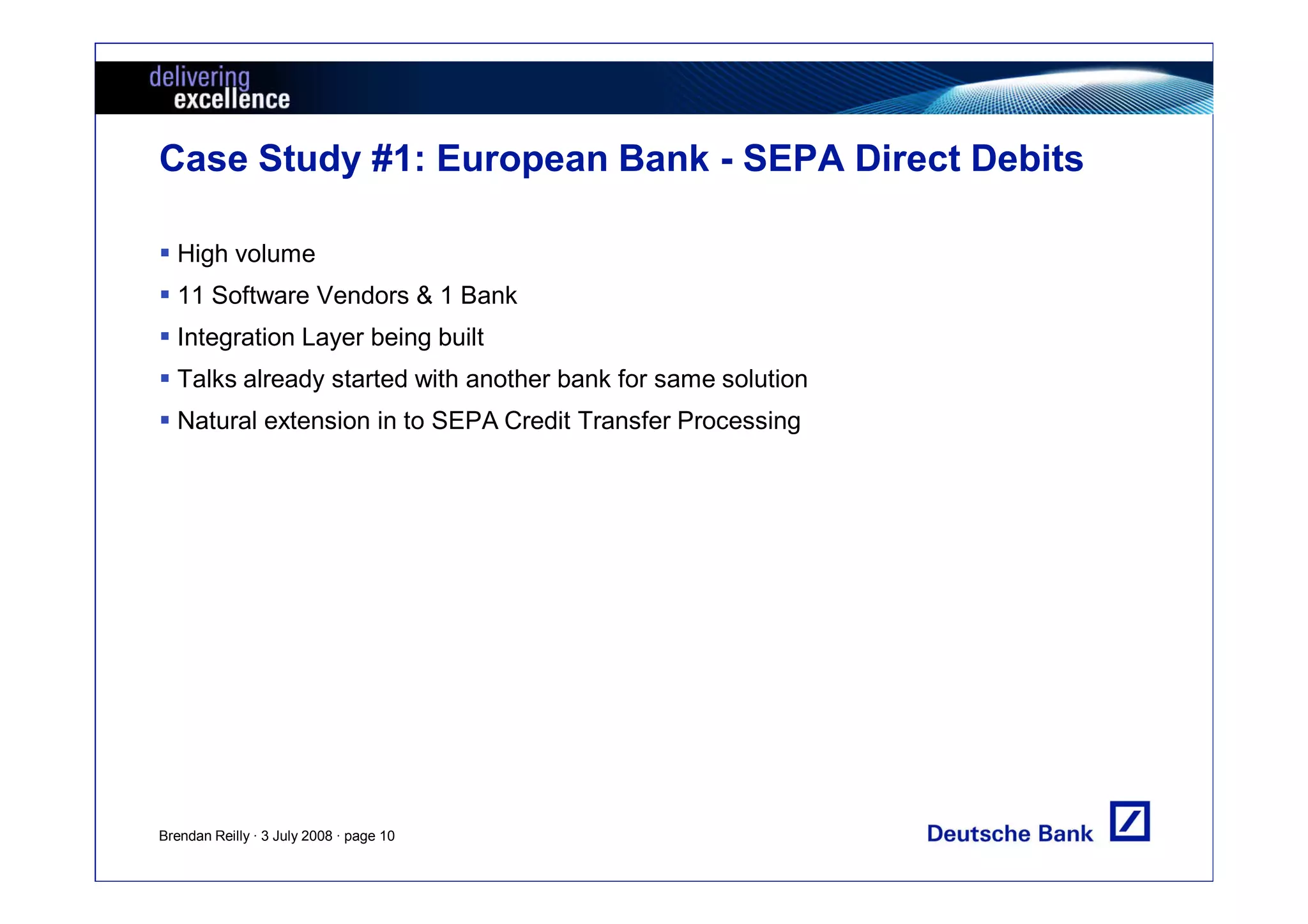 Case Study #1: European Bank - SEPA Direct Debits

  High volume
  11 Software Vendors & 1 Bank
  Integration Layer being built
  Talks already started with another bank for same solution
  Natural extension in to SEPA Credit Transfer Processing




Brendan Reilly · 3 July 2008 · page 10
 