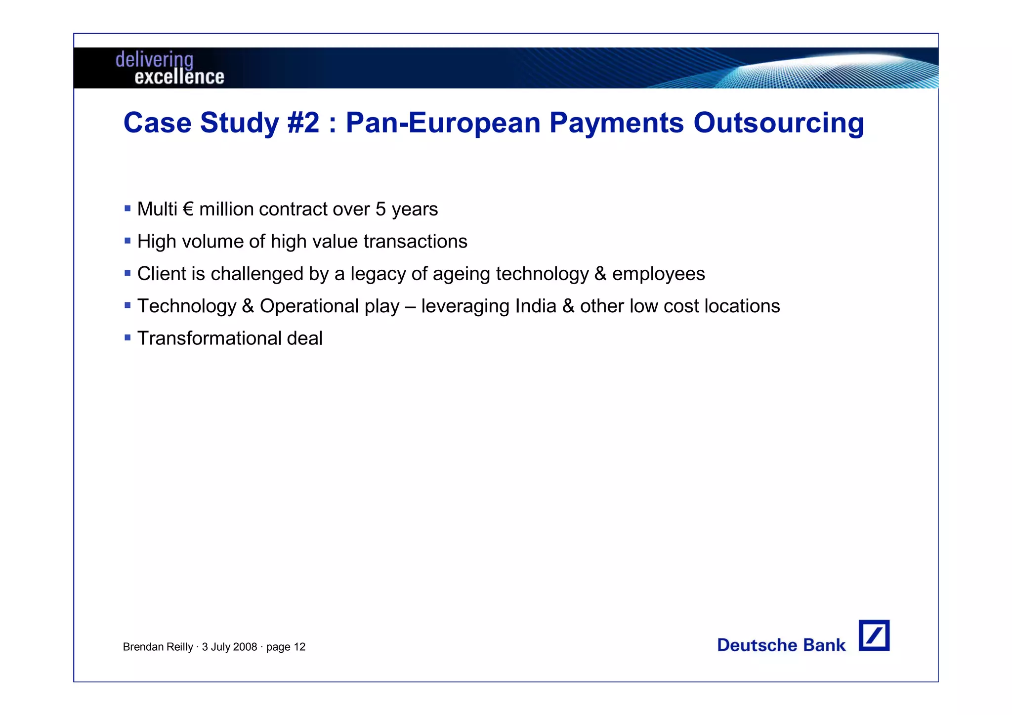 Case Study #2 : Pan-European Payments Outsourcing

  Multi € million contract over 5 years
  High volume of high value transactions
  Client is challenged by a legacy of ageing technology & employees
  Technology & Operational play – leveraging India & other low cost locations
  Transformational deal




Brendan Reilly · 3 July 2008 · page 12
 