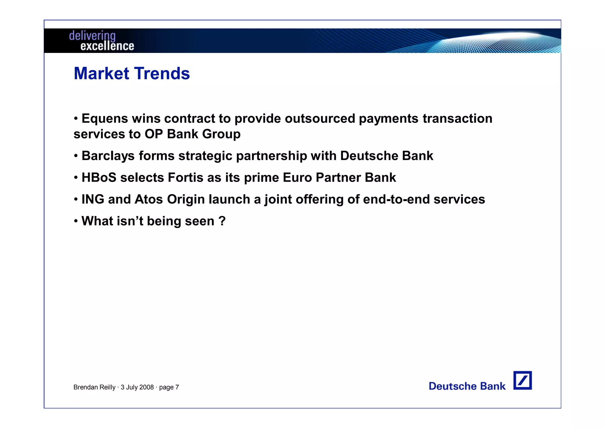 Market Trends

• Equens wins contract to provide outsourced payments transaction
services to OP Bank Group
• Barclays forms strategic partnership with Deutsche Bank
• HBoS selects Fortis as its prime Euro Partner Bank
• ING and Atos Origin launch a joint offering of end-to-end services
• What isn’t being seen ?




Brendan Reilly · 3 July 2008 · page 7
 