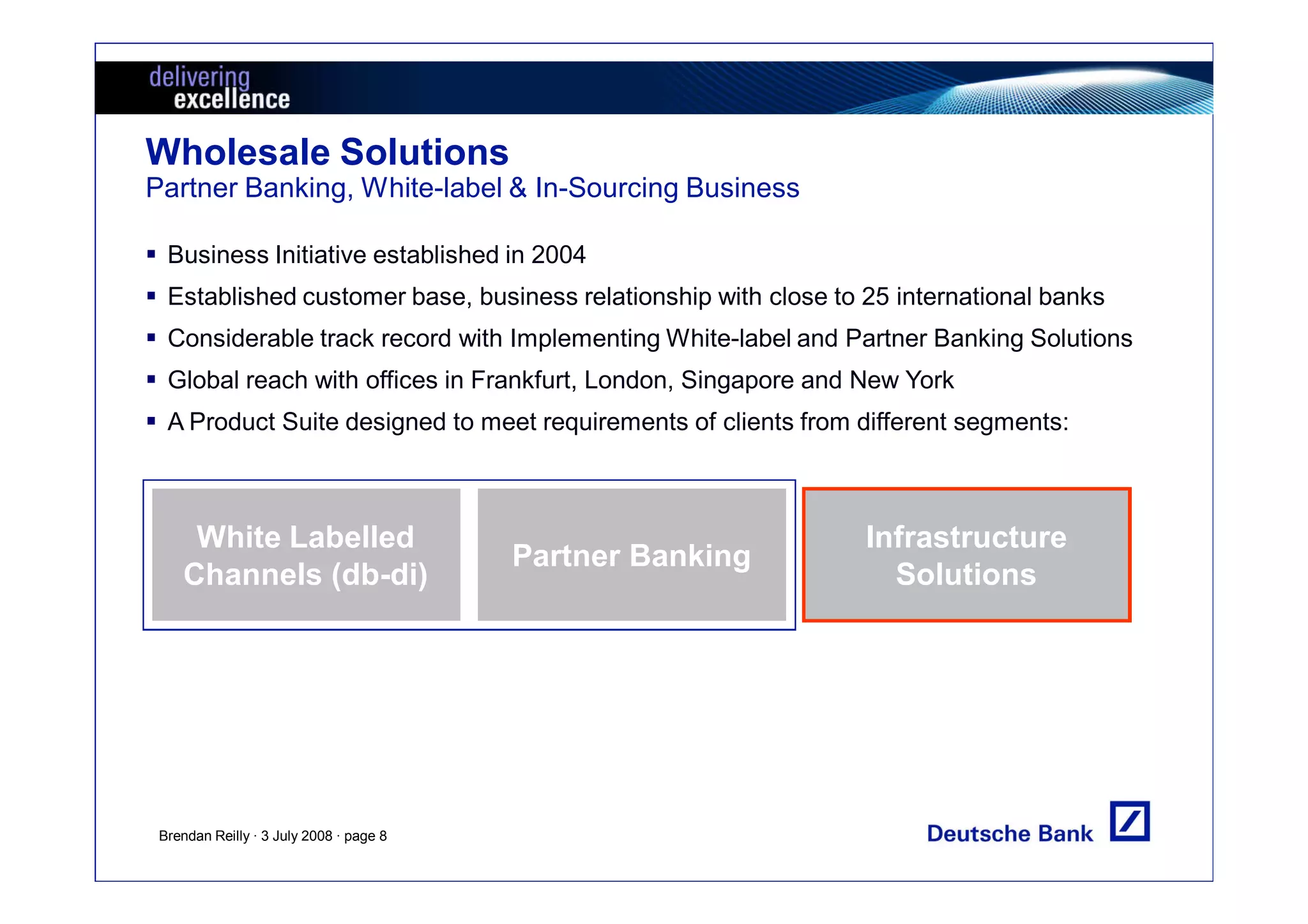 Wholesale Solutions
Partner Banking, White-label & In-Sourcing Business

  Business Initiative established in 2004
  Established customer base, business relationship with close to 25 international banks
  Considerable track record with Implementing White-label and Partner Banking Solutions
  Global reach with offices in Frankfurt, London, Singapore and New York
  A Product Suite designed to meet requirements of clients from different segments:



     White Labelled                                              Infrastructure
                                         Partner Banking
    Channels (db-di)                                               Solutions




 Brendan Reilly · 3 July 2008 · page 8
 