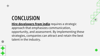 CONCLUSION
Hire developers from india requires a strategic
approach that emphasizes communication,
opportunity, and assessment. By implementing these
strategies, companies can attract and retain the best
talent in the industry.
 