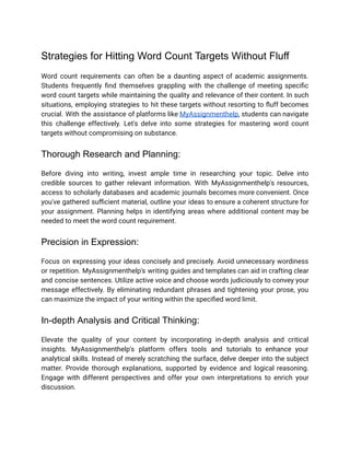 Strategies for Hitting Word Count Targets Without Fluff
Word count requirements can often be a daunting aspect of academic assignments.
Students frequently find themselves grappling with the challenge of meeting specific
word count targets while maintaining the quality and relevance of their content. In such
situations, employing strategies to hit these targets without resorting to fluff becomes
crucial. With the assistance of platforms like MyAssignmenthelp, students can navigate
this challenge effectively. Let's delve into some strategies for mastering word count
targets without compromising on substance.
Thorough Research and Planning:
Before diving into writing, invest ample time in researching your topic. Delve into
credible sources to gather relevant information. With MyAssignmenthelp's resources,
access to scholarly databases and academic journals becomes more convenient. Once
you've gathered sufficient material, outline your ideas to ensure a coherent structure for
your assignment. Planning helps in identifying areas where additional content may be
needed to meet the word count requirement.
Precision in Expression:
Focus on expressing your ideas concisely and precisely. Avoid unnecessary wordiness
or repetition. MyAssignmenthelp's writing guides and templates can aid in crafting clear
and concise sentences. Utilize active voice and choose words judiciously to convey your
message effectively. By eliminating redundant phrases and tightening your prose, you
can maximize the impact of your writing within the specified word limit.
In-depth Analysis and Critical Thinking:
Elevate the quality of your content by incorporating in-depth analysis and critical
insights. MyAssignmenthelp's platform offers tools and tutorials to enhance your
analytical skills. Instead of merely scratching the surface, delve deeper into the subject
matter. Provide thorough explanations, supported by evidence and logical reasoning.
Engage with different perspectives and offer your own interpretations to enrich your
discussion.
 