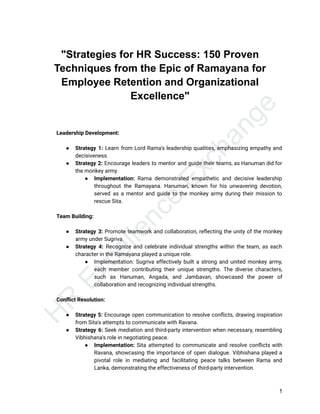 H
R
E
x
c
e
l
l
e
n
c
e
E
x
c
h
a
n
g
e
"Strategies for HR Success: 150 Proven
Techniques from the Epic of Ramayana for
Employee Retention and Organizational
Excellence"
​ Leadership Development:
​
● Strategy 1: Learn from Lord Rama's leadership qualities, emphasizing empathy and
decisiveness.
● Strategy 2: Encourage leaders to mentor and guide their teams, as Hanuman did for
the monkey army.
● Implementation: Rama demonstrated empathetic and decisive leadership
throughout the Ramayana. Hanuman, known for his unwavering devotion,
served as a mentor and guide to the monkey army during their mission to
rescue Sita.
​
​ Team Building:
​
● Strategy 3: Promote teamwork and collaboration, reflecting the unity of the monkey
army under Sugriva.
● Strategy 4: Recognize and celebrate individual strengths within the team, as each
character in the Ramayana played a unique role.
● Implementation: Sugriva effectively built a strong and united monkey army,
each member contributing their unique strengths. The diverse characters,
such as Hanuman, Angada, and Jambavan, showcased the power of
collaboration and recognizing individual strengths.
​
​ Conflict Resolution:
​
● Strategy 5: Encourage open communication to resolve conflicts, drawing inspiration
from Sita's attempts to communicate with Ravana.
● Strategy 6: Seek mediation and third-party intervention when necessary, resembling
Vibhishana's role in negotiating peace.
● Implementation: Sita attempted to communicate and resolve conflicts with
Ravana, showcasing the importance of open dialogue. Vibhishana played a
pivotal role in mediating and facilitating peace talks between Rama and
Lanka, demonstrating the effectiveness of third-party intervention.
1
 