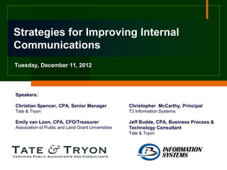 Strategies for Improving Internal
Communications
Tuesday, December 11, 2012




Speakers:

Christian Spencer, CPA, Senior Manager              Christopher McCarthy, Principal
Tate & Tryon                                        T3 Information Systems

Emily van Loon, CPA, CFO/Treasurer                  Jeff Budde, CPA, Business Process &
Association of Public and Land Grant Universities   Technology Consultant
                                                    Tate & Tryon
 