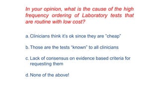 In your opinion, what is the cause of the high
frequency ordering of Laboratory tests that
are routine with low cost?
a.Clinicians think it’s ok since they are ”cheap”
b.Those are the tests “known” to all clinicians
c. Lack of consensus on evidence based criteria for
requesting them
d.None of the above!
 