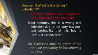 How can it affect test ordering /
utilization??
• Troponin ordered for a 15-year old
boy complaining of chest pain!
Most probably, this is a wrong test
selection due to the very low pre-
test probability that this boy is
having a cardiac event
So, Clinicians must be aware of the
pre-test probability before ordering
any test
 