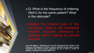 ØQ: What is the frequency of ordering
HbA1c for the same patient? What
is the rationale?
ØDespite the inherent logic of this
conclusion, there is still substantial
variation amongst physicians in
ordering HbA1c testing at rational
intervals
Lyon AW, Higgins T, Wesenberg JC, Tran DV, Cembrowski GS. Variation in the
frequency of hemoglobin A1c (HbA1c) testing: Population studies used to assess
compliance with clinical practice guidelines and use of hba1c to screen for
diabetes. J Diabetes Sci Technol 2009;3:411-7
 