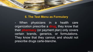 6. The Test Menu as Formulary
- When physicians in a health care
organization prescribe a drug, they know that
their pharmacy (or payment plan) only covers
certain brands, generics, or formulations.
They know that they cannot, and should not
prescribe drugs carte-blanche.
 