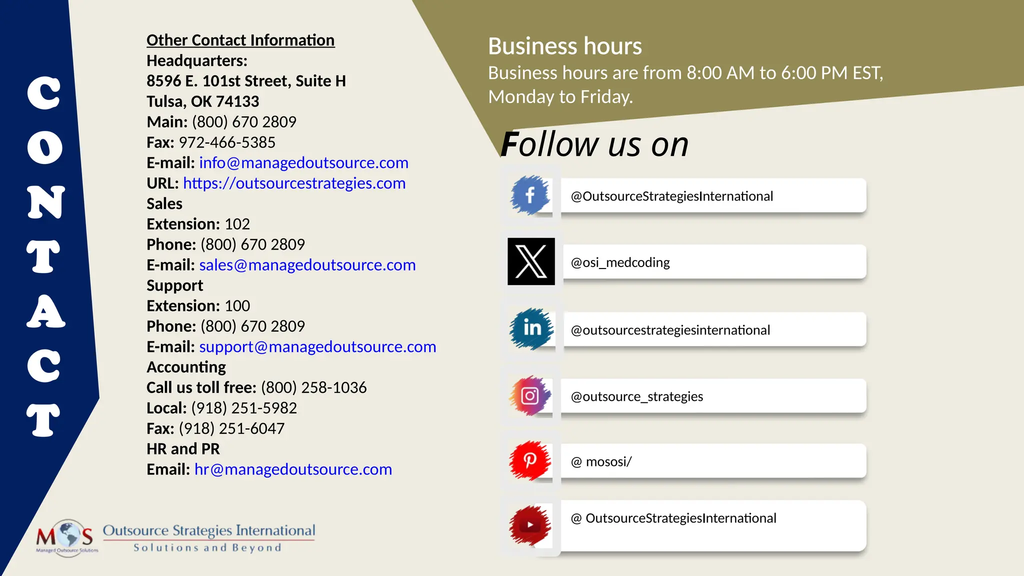 @outsourcestrategiesinternational
C
O
N
T
A
C
T
Business hours
Business hours are from 8:00 AM to 6:00 PM EST,
Monday to Friday.
Other Contact Information
Headquarters:
8596 E. 101st Street, Suite H
Tulsa, OK 74133
Main: (800) 670 2809
Fax: 972-466-5385
E-mail: info@managedoutsource.com
URL: https://outsourcestrategies.com
Sales
Extension: 102
Phone: (800) 670 2809
E-mail: sales@managedoutsource.com
Support
Extension: 100
Phone: (800) 670 2809
E-mail: support@managedoutsource.com
Accounting
Call us toll free: (800) 258-1036
Local: (918) 251-5982
Fax: (918) 251-6047
HR and PR
Email: hr@managedoutsource.com
@ OutsourceStrategiesInternational
@OutsourceStrategiesInternational
@osi_medcoding
@outsource_strategies
@ mososi/
Follow us on
 