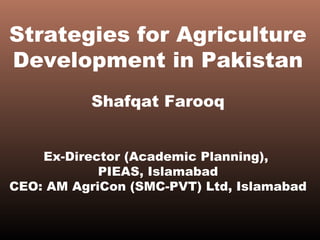 Strategies for Agriculture
Development in Pakistan
Shafqat Farooq
Ex-Director (Academic Planning),
PIEAS, Islamabad
CEO: AM AgriCon (SMC-PVT) Ltd, Islamabad
 