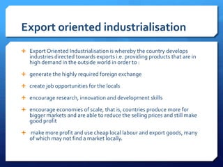 Export oriented industrialisation
 Export Oriented Industrialisation is whereby the country develops
industries directed towards exports i.e. providing products that are in
high demand in the outside world in order to :
 generate the highly required foreign exchange
 create job opportunities for the locals
 encourage research, innovation and development skills
 encourage economies of scale, that is, countries produce more for
bigger markets and are able to reduce the selling prices and still make
good profit
 make more profit and use cheap local labour and export goods, many
of which may not find a market locally.
 