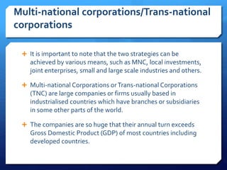 Multi-national corporations/Trans-national
corporations
 It is important to note that the two strategies can be
achieved by various means, such as MNC, local investments,
joint enterprises, small and large scale industries and others.
 Multi-national Corporations orTrans-national Corporations
(TNC) are large companies or firms usually based in
industrialised countries which have branches or subsidiaries
in some other parts of the world.
 The companies are so huge that their annual turn exceeds
Gross Domestic Product (GDP) of most countries including
developed countries.
 