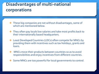 Disadvantages of multi-national
corporations
 These big companies are not without disadvantages, some of
which are mentioned below.
 They often pay locals low salaries and take most profits back to
their internationally based headquarters.
 Least Developed Countries (LDCs) often compete for MNCs by
providing them with incentives such as tax holidays, grants and
loans.
 MNCs move their products between countries so as to avoid
responsibilities and enjoy incentives from different countries.
 Some MNCs are too powerful for local governments to control.
 