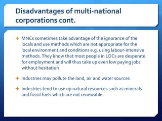 Disadvantages of multi-national
corporations cont.
 MNCs sometimes take advantage of the ignorance of the
locals and use methods which are not appropriate for the
local environment and conditions e.g. using labour-intensive
methods.They know that most people in LDCs are desperate
for employment and will thus take up even low paying jobs
without hesitation
 Industries may pollute the land, air and water sources
 Industries tend to use up natural resources such as minerals
and fossil fuels which are not renewable.
 