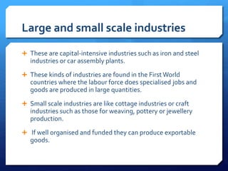 Large and small scale industries
 These are capital-intensive industries such as iron and steel
industries or car assembly plants.
 These kinds of industries are found in the First World
countries where the labour force does specialised jobs and
goods are produced in large quantities.
 Small scale industries are like cottage industries or craft
industries such as those for weaving, pottery or jewellery
production.
 If well organised and funded they can produce exportable
goods.
 