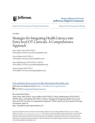 Thomas Jefferson University
Jefferson Digital Commons
Department of Occupational Therapy, Presentations Department of Occupational Therapy
4-4-2016
Strategies for Integrating Health Literacy into
Entry-level OT Curricula: A Comprehensive
Approach
Susan Toth-Cohen, PhD, OTR/L
Thomas Jefferson University, susan.toth-cohen@jefferson.edu
Cheryl Miller, DrOT, OTR/L
Thomas Jefferson University, cheryl.miller@jefferson.edu
Mary Muhlenhaupt, OTD, OTR/L, FAOTA
Thomas Jefferson University, mary.muhlenhaupt@jefferson.edu
Audrey Zapletal, MS, OTR/L
Thomas Jefferson University, audrey.zapletal@jefferson.edu
Let us know how access to this document benefits you
Follow this and additional works at: http://jdc.jefferson.edu/otpresentations
Part of the Occupational Therapy Commons
This Article is brought to you for free and open access by the Jefferson Digital Commons. The Jefferson Digital Commons is a service of Thomas
Jefferson University's Center for Teaching and Learning (CTL). The Commons is a showcase for Jefferson books and journals, peer-reviewed scholarly
publications, unique historical collections from the University archives, and teaching tools. The Jefferson Digital Commons allows researchers and
interested readers anywhere in the world to learn about and keep up to date with Jefferson scholarship. This article has been accepted for inclusion in
Department of Occupational Therapy, Presentations by an authorized administrator of the Jefferson Digital Commons. For more information, please
contact: JeffersonDigitalCommons@jefferson.edu.
Recommended Citation
Toth-Cohen, PhD, OTR/L, Susan; Miller, DrOT, OTR/L, Cheryl; Muhlenhaupt, OTD, OTR/L,
FAOTA, Mary; and Zapletal, MS, OTR/L, Audrey, "Strategies for Integrating Health Literacy into
Entry-level OT Curricula: A Comprehensive Approach" (2016). Department of Occupational Therapy,
Presentations. Paper 35.
http://jdc.jefferson.edu/otpresentations/35
 