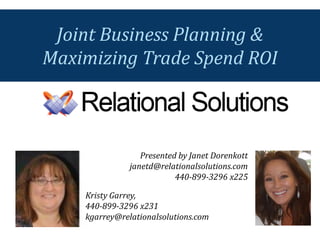 Presented by Janet Dorenkott 
janetd@relationalsolutions.com 
440-899-3296 x225 
Joint Business Planning & 
Maximizing Trade Spend ROI 
Kristy Garrey, 
440-899-3296 x231 
kgarrey@relationalsolutions.com  
