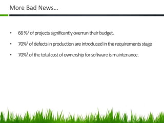 More Bad News…
• 66%1 ofprojectssignificantlyoverruntheirbudget.
• 70%2 ofdefectsinproductionareintroducedintherequirementsstage
• 70%3 ofthetotalcostofownershipforsoftwareismaintenance.
 