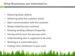 What Businesses are interested in:
• Delivering fewer defects
• Delivering what the customer wants
• Open communication with the customer
• Being trusted by your customer
• Showing working software frequently
• Having control over the way you work
• Understanding who is supposed to do what
• Working at a sustainable pace
• Finding more satisfaction in your work
 