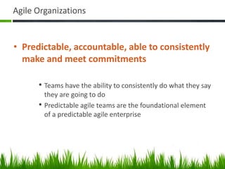 Agile Organizations
• Predictable, accountable, able to consistently
make and meet commitments
• Teams have the ability to consistently do what they say
they are going to do
• Predictable agile teams are the foundational element
of a predictable agile enterprise
 