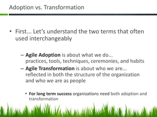 Adoption vs. Transformation
• First... Let’s understand the two terms that often
used interchangeably
– Agile Adoption is about what we do...
practices, tools, techniques, ceremonies, and habits
– Agile Transformation is about who we are...
reflected in both the structure of the organization
and who we are as people
• For long term success organizations need both adoption and
transformation
 