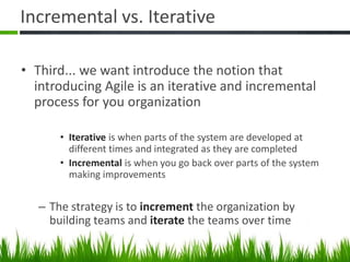 Incremental vs. Iterative
• Third... we want introduce the notion that
introducing Agile is an iterative and incremental
process for you organization
• Iterative is when parts of the system are developed at
different times and integrated as they are completed
• Incremental is when you go back over parts of the system
making improvements
– The strategy is to increment the organization by
building teams and iterate the teams over time
 