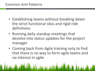 Common Anti-Patterns
• Establishing teams without breaking down
the strict functional silos and rigid role
definitions
• Running daily standup meetings that
devolve into status updates for the project
manager
• Coming back from Agile training only to find
that there is no way to form agile teams and
no interest in agile
 