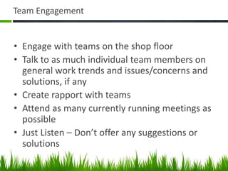 Team Engagement
• Engage with teams on the shop floor
• Talk to as much individual team members on
general work trends and issues/concerns and
solutions, if any
• Create rapport with teams
• Attend as many currently running meetings as
possible
• Just Listen – Don’t offer any suggestions or
solutions
 