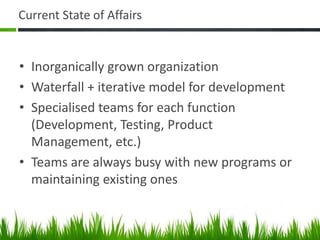 Current State of Affairs
• Inorganically grown organization
• Waterfall + iterative model for development
• Specialised teams for each function
(Development, Testing, Product
Management, etc.)
• Teams are always busy with new programs or
maintaining existing ones
 