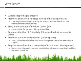 Why Scrum
• Widely adopted agile practice
• Promotes Short-cycle releases instead of big-bang releases
– Thereby increases opportunity for early customer feedback and
improvement opportunities
• Bring in the concept of Product Owner (PO)
– Responsible for product life cycle and ROI
• Promotes the idea of Potentially Shippable Product Increments
(PSPI)
• Promotes Iterative development (called Sprints)
– Short, time-boxed delivery of mutually agreed items between team
and PO.
• Requires cross-functional teams (Dev+Test+Product Management)
– Breaks the silos and creates a multi-talented teams capable of tackling
business priorities
 