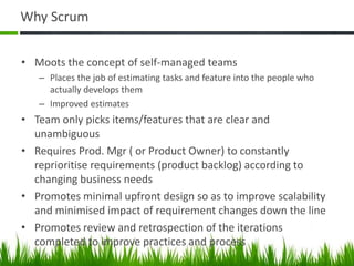 Why Scrum
• Moots the concept of self-managed teams
– Places the job of estimating tasks and feature into the people who
actually develops them
– Improved estimates
• Team only picks items/features that are clear and
unambiguous
• Requires Prod. Mgr ( or Product Owner) to constantly
reprioritise requirements (product backlog) according to
changing business needs
• Promotes minimal upfront design so as to improve scalability
and minimised impact of requirement changes down the line
• Promotes review and retrospection of the iterations
completed to improve practices and process
 