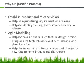 Why UP (Unified Process)
• Establish product and release vision
– Helpful in prioritising requirement for a release
– Helps to identify the targeted customer base w.r.t a
release
• Agile Modelling
– Helps to have an overall architectural design in mind
– Brings in architectural clarity w.r.t items chosen for a
given iteration
– Helps in measuring architectural impact of changed or
new requirements brought into the release
 