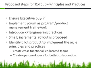 Proposed steps for Rollout – Principles and Practices
• Ensure Executive buy-in
• Implement Scrum as program/product
management framework
• Introduce XP Engineering practices
• Small, incremental rollout is proposed
• Identify pilot product to implement the agile
principles and practices
– Create cross-functional, co-located teams
– Create open workspace for better collaboration
 