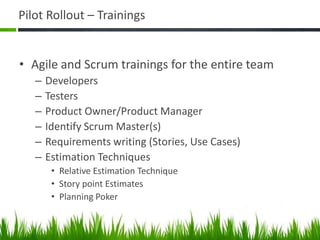 Pilot Rollout – Trainings
• Agile and Scrum trainings for the entire team
– Developers
– Testers
– Product Owner/Product Manager
– Identify Scrum Master(s)
– Requirements writing (Stories, Use Cases)
– Estimation Techniques
• Relative Estimation Technique
• Story point Estimates
• Planning Poker
 