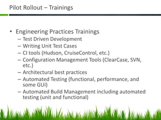 Pilot Rollout – Trainings
• Engineering Practices Trainings
– Test Driven Development
– Writing Unit Test Cases
– CI tools (Hudson, CruiseControl, etc.)
– Configuration Management Tools (ClearCase, SVN,
etc.)
– Architectural best practices
– Automated Testing (functional, performance, and
some GUI)
– Automated Build Management including automated
testing (unit and functional)
 
