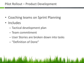 Pilot Rollout – Product Development
• Coaching teams on Sprint Planning
• Includes
– Tactical development plan
– Team commitment
– User Stories are broken down into tasks
– “Definition of Done”
 