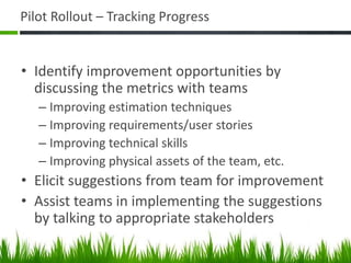Pilot Rollout – Tracking Progress
• Identify improvement opportunities by
discussing the metrics with teams
– Improving estimation techniques
– Improving requirements/user stories
– Improving technical skills
– Improving physical assets of the team, etc.
• Elicit suggestions from team for improvement
• Assist teams in implementing the suggestions
by talking to appropriate stakeholders
 