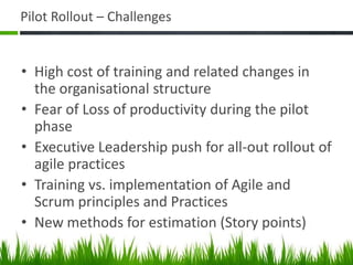 Pilot Rollout – Challenges
• High cost of training and related changes in
the organisational structure
• Fear of Loss of productivity during the pilot
phase
• Executive Leadership push for all-out rollout of
agile practices
• Training vs. implementation of Agile and
Scrum principles and Practices
• New methods for estimation (Story points)
 