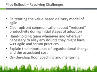 Pilot Rollout – Resolving Challenges
• Reiterating the value-based delivery model of
agile
• Clear upfront communication about “reduced”
productivity during initial stages of adoption
• Hand-holding team whenever and wherever
necessary to allay any doubts they might have
w.r.t agile and scrum practices
• Explain the importance of organisational change
and the associated cost
• On-the-shop floor coaching and mentoring
 