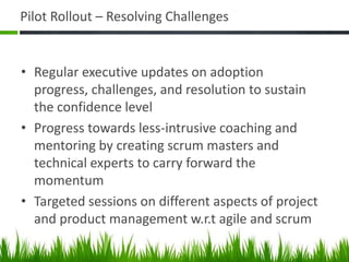 Pilot Rollout – Resolving Challenges
• Regular executive updates on adoption
progress, challenges, and resolution to sustain
the confidence level
• Progress towards less-intrusive coaching and
mentoring by creating scrum masters and
technical experts to carry forward the
momentum
• Targeted sessions on different aspects of project
and product management w.r.t agile and scrum
 